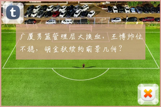 广厦男篮管理层大换血，王博帅位不稳，胡金秋续约前景几何？