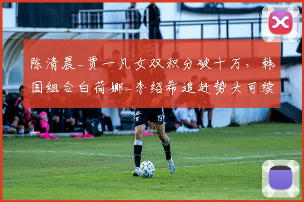 陈清晨_贾一凡女双积分破十万，韩国组合白荷娜_李绍希追赶势头可续？