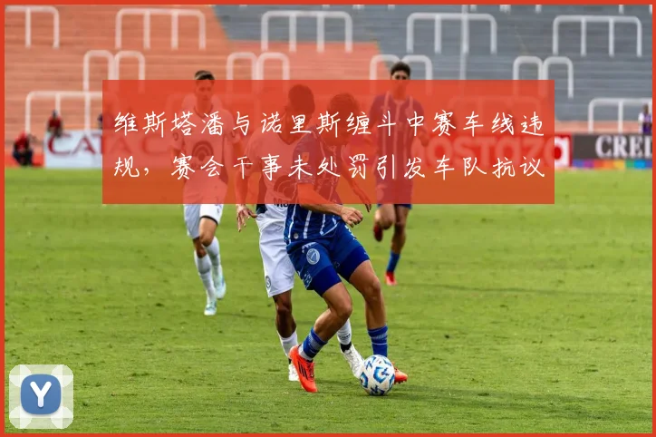 维斯塔潘与诺里斯缠斗中赛车线违规，赛会干事未处罚引发车队抗议